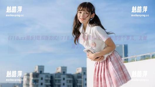 吃瓜新方式！718.sx娱乐在安卓上曝光的那些个事儿，太刺激了。