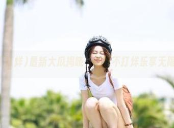 最新大瓜揭晓，黑料不打烊乐享无限精彩！
